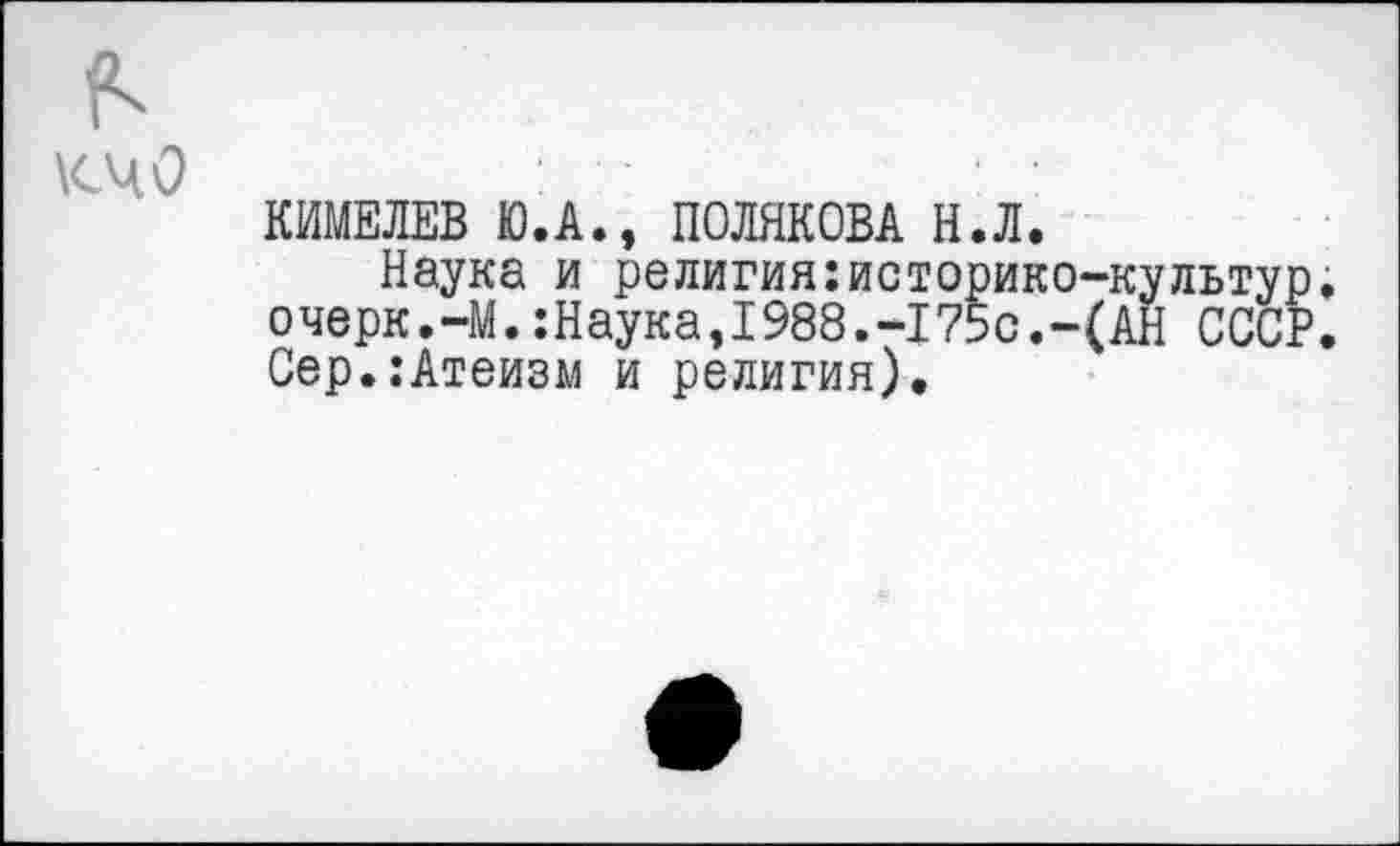 ﻿к
кчо
КИМЕЛЕВ Ю.А., ПОЛЯКОВА Н.Л.
Наука и религия:историко-культур. очерк.-М.:Наука,1988.-175с.-(АН СССР. Сер.:Атеизм и религия).